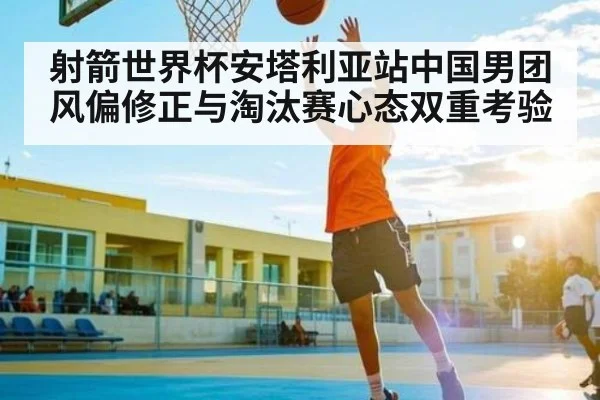 射箭世界杯安塔利亚站中国男团风偏修正与淘汰赛心态双重考验