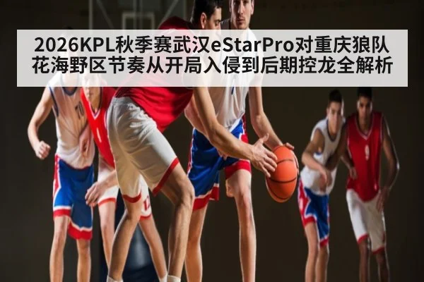 2026KPL秋季赛武汉eStarPro对重庆狼队花海野区节奏从开局入侵到后期控龙全解析